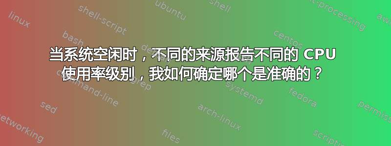 当系统空闲时，不同的来源报告不同的 CPU 使用率级别，我如何确定哪个是准确的？