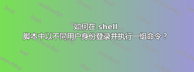 如何在 shell 脚本中以不同用户身份登录并执行一组命令？