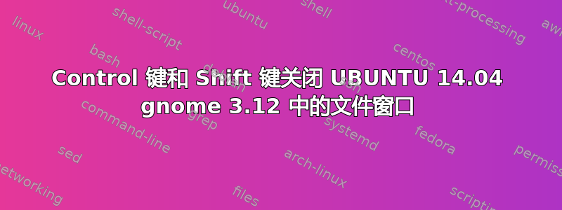 Control 键和 Shift 键关闭 UBUNTU 14.04 gnome 3.12 中的文件窗口