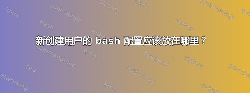 新创建用户的 bash 配置应该放在哪里？ 