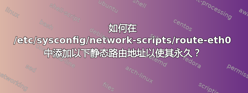 如何在 /etc/sysconfig/network-scripts/route-eth0 中添加以下静态路由地址以使其永久？