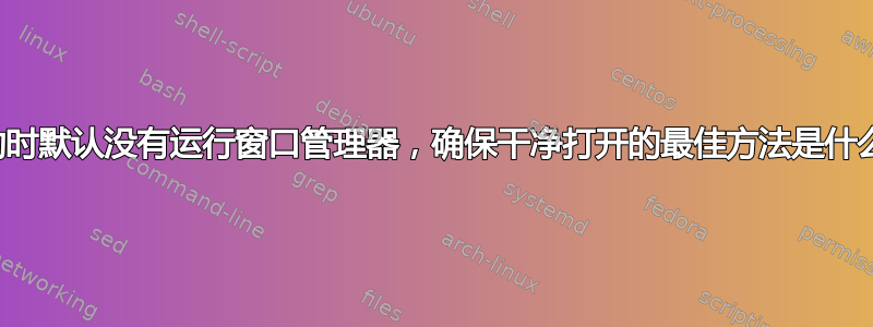 启动时默认没有运行窗口管理器，确保干净打开的最佳方法是什么？