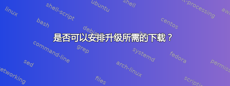 是否可以安排升级所需的下载？