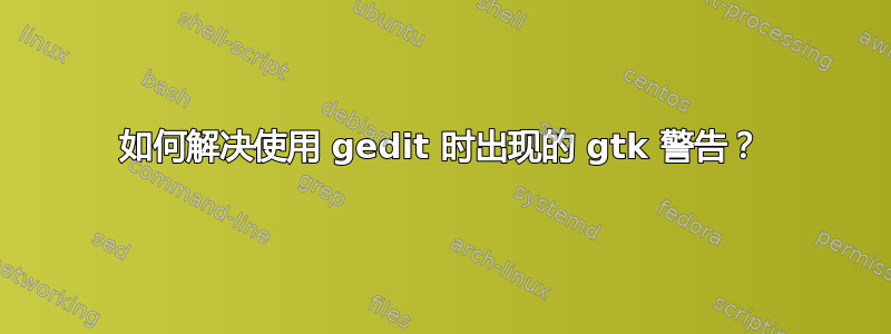 如何解决使用 gedit 时出现的 gtk 警告？