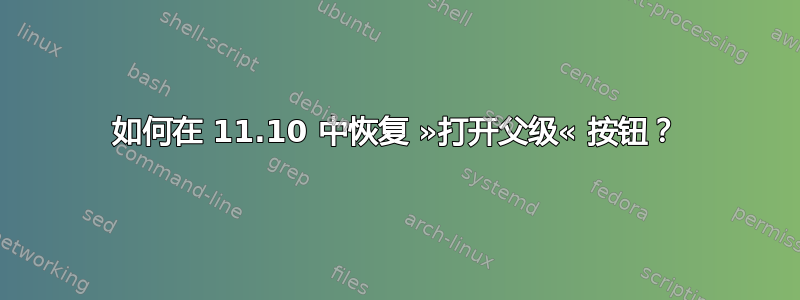 如何在 11.10 中恢复 »打开父级« 按钮？