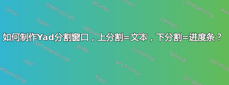 如何制作Yad分割窗口，上分割=文本，下分割=进度条？