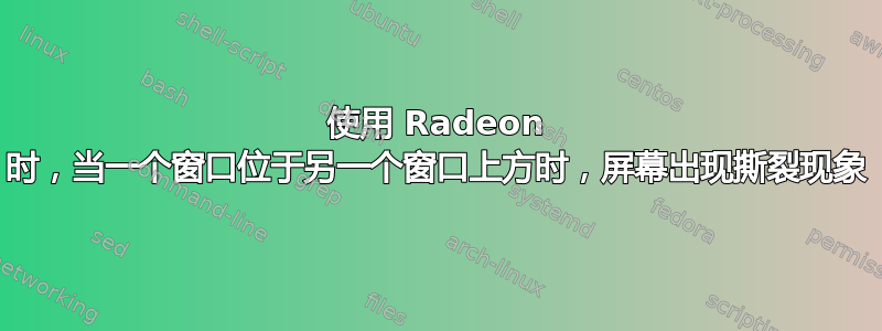 使用 Radeon 时，当一个窗口位于另一个窗口上方时，屏幕出现撕裂现象