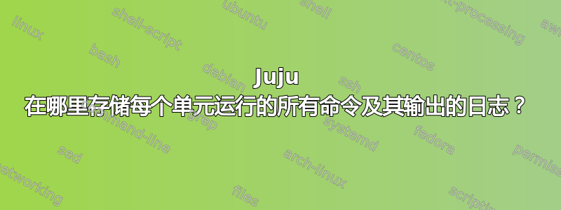 Juju 在哪里存储每个单元运行的所有命令及其输出的日志？