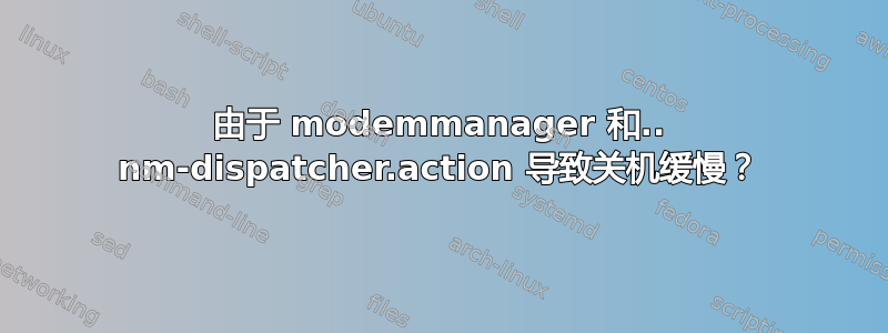 由于 modemmanager 和.. nm-dispatcher.action 导致关机缓慢？