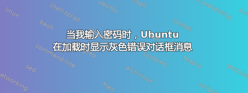 当我输入密码时，Ubuntu 在加载时显示灰色错误对话框消息