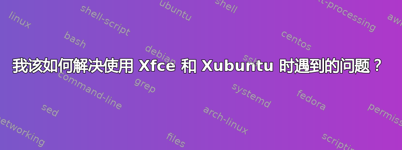 我该如何解决使用 Xfce 和 Xubuntu 时遇到的问题？