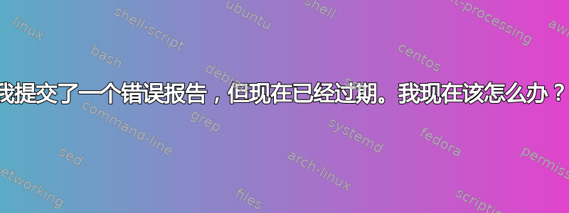 我提交了一个错误报告，但现在已经过期。我现在该怎么办？