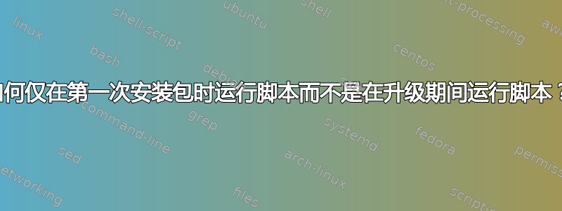 如何仅在第一次安装包时运行脚本而不是在升级期间运行脚本？