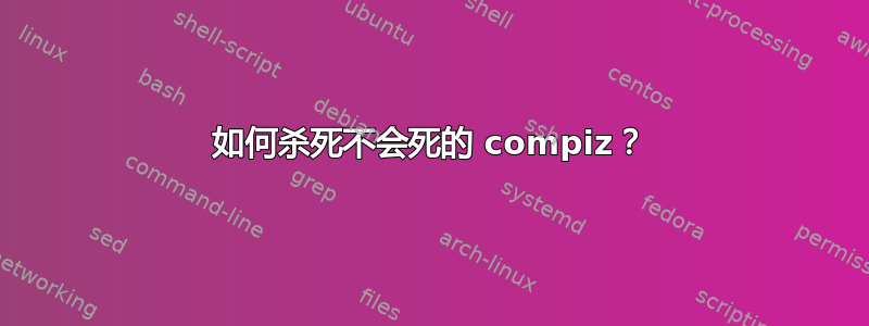 如何杀死不会死的 compiz？