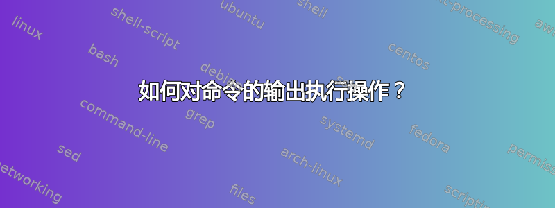 如何对命令的输出执行操作？