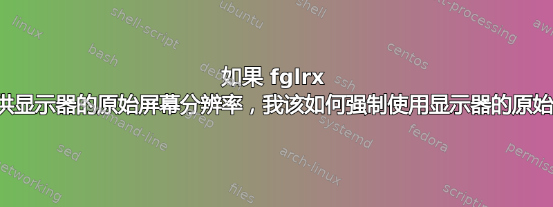 如果 fglrx 驱动程序未提供显示器的原始屏幕分辨率，我该如何强制使用显示器的原始屏幕分辨率？