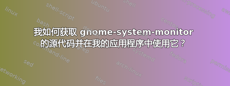 我如何获取 gnome-system-monitor 的源代码并在我的应用程序中使用它？