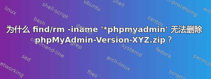 为什么 find/rm -iname '*phpmyadmin' 无法删除 phpMyAdmin-Version-XYZ.zip？