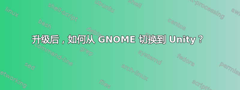 升级后，如何从 GNOME 切换到 Unity？