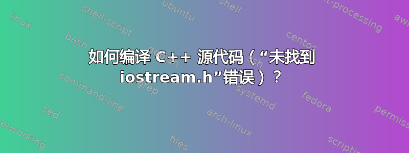 如何编译 C++ 源代码（“未找到 iostream.h”错误）？