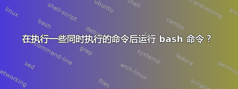 在执行一些同时执行的命令后运行 bash 命令？