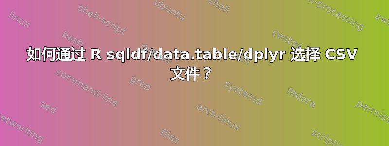 如何通过 R sqldf/data.table/dplyr 选择 CSV 文件？