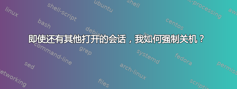 即使还有其他打开的会话，我如何强制关机？