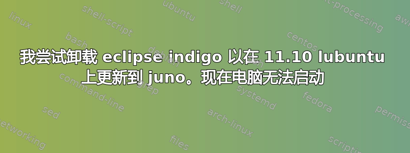 我尝试卸载 eclipse indigo 以在 11.10 lubuntu 上更新到 juno。现在电脑无法启动