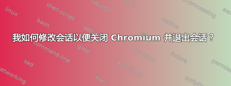 我如何修改会话以便关闭 Chromium 并退出会话？