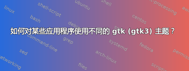 如何对某些应用程序使用不同的 gtk (gtk3) 主题？