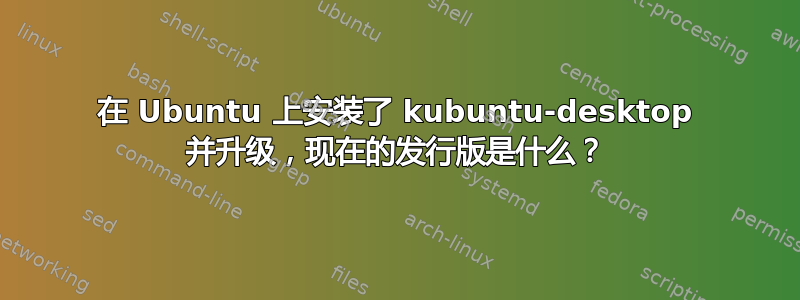 在 Ubuntu 上安装了 kubuntu-desktop 并升级，现在的发行版是什么？