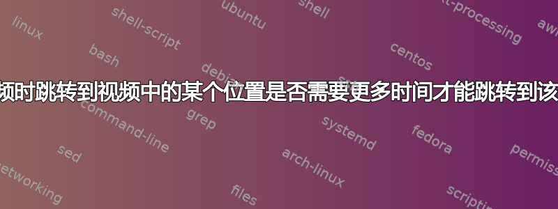 播放视频时跳转到视频中的某个位置是否需要更多时间才能跳转到该位置？