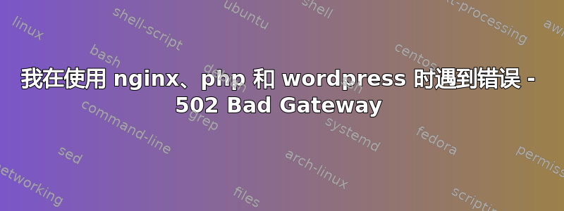 我在使用 nginx、php 和 wordpress 时遇到错误 - 502 Bad Gateway