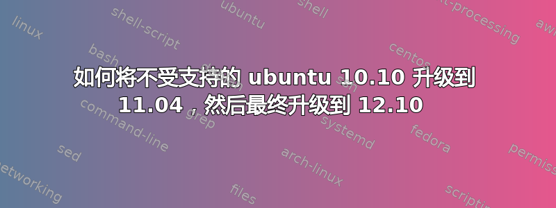 如何将不受支持的 ubuntu 10.10 升级到 11.04，然后最终升级到 12.10 