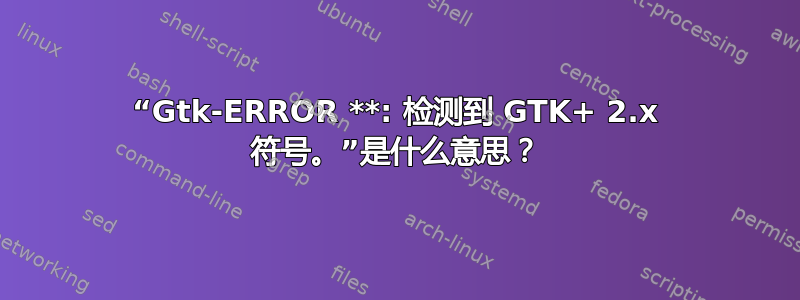 “Gtk-ERROR **: 检测到 GTK+ 2.x 符号。”是什么意思？