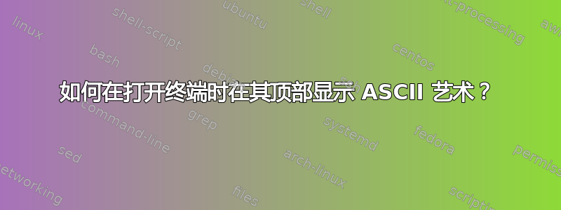 如何在打开终端时在其顶部显示 ASCII 艺术？