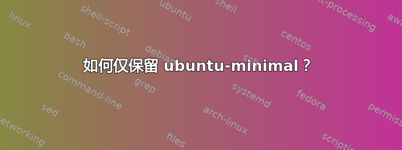 如何仅保留 ubuntu-minimal？