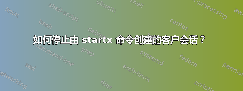 如何停止由 startx 命令创建的客户会话？