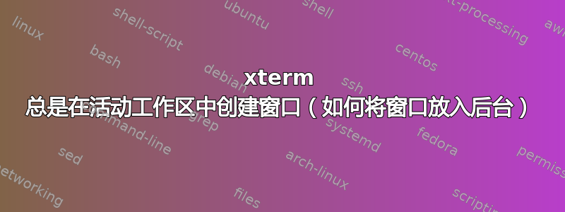 xterm 总是在活动工作区中创建窗口（如何将窗口放入后台）