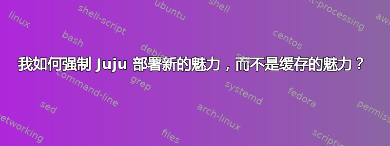 我如何强制 Juju 部署新的魅力，而不是缓存的魅力？