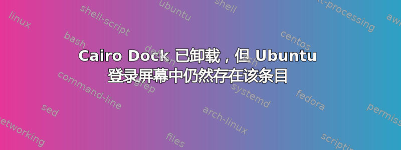 Cairo Dock 已卸载，但 Ubuntu 登录屏幕中仍然存在该条目