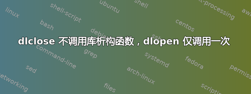 dlclose 不调用库析构函数，dlopen 仅调用一次