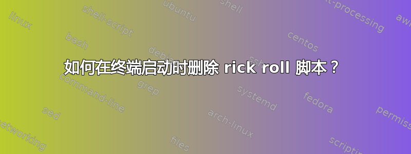 如何在终端启动时删除 rick roll 脚本？