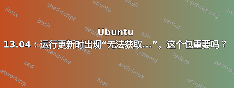 Ubuntu 13.04：运行更新时出现“无法获取...”。这个包重要吗？