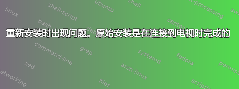 重新安装时出现问题。原始安装是在连接到电视时完成的 