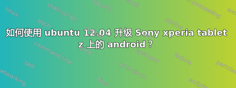 如何使用 ubuntu 12.04 升级 Sony xperia tablet z 上的 android？