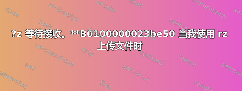 ?z 等待接收。**B0100000023be50 当我使用 rz 上传文件时