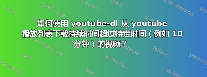 如何使用 youtube-dl 从 youtube 播放列表下载持续时间超过特定时间（例如 10 分钟）的视频？ 