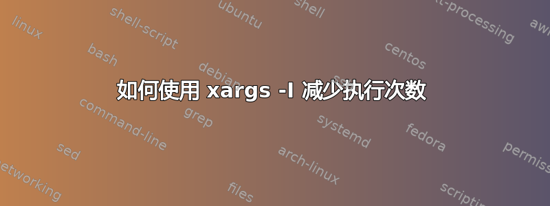 如何使用 xargs -I 减少执行次数