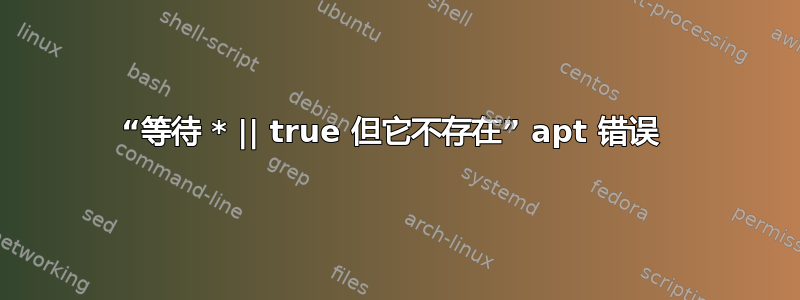 “等待 * || true 但它不存在” apt 错误 